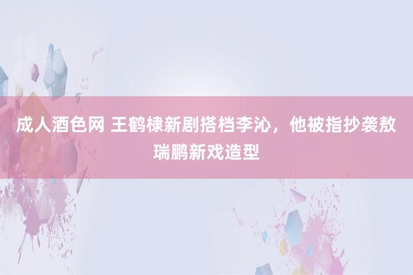 成人酒色网 王鹤棣新剧搭档李沁，他被指抄袭敖瑞鹏新戏造型