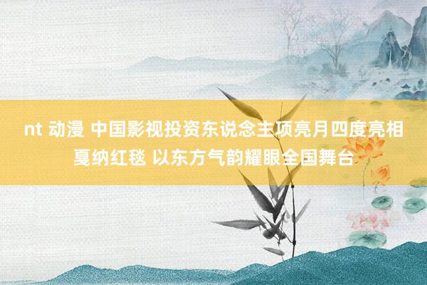 nt 动漫 中国影视投资东说念主项亮月四度亮相戛纳红毯 以东方气韵耀眼全国舞台