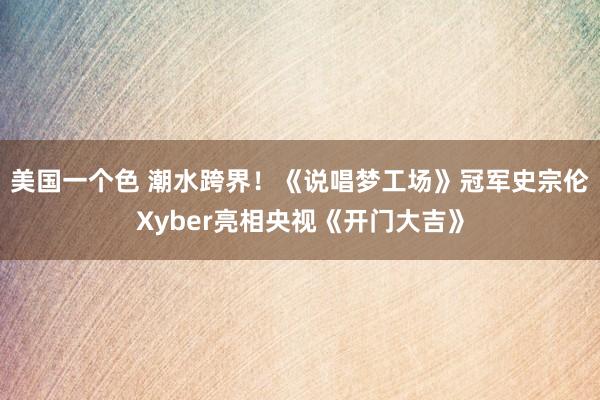 美国一个色 潮水跨界！《说唱梦工场》冠军史宗伦Xyber亮相央视《开门大吉》