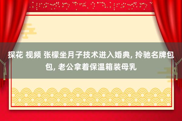 探花 视频 张檬坐月子技术进入婚典， 拎驰名牌包包， 老公拿着保温箱装母乳
