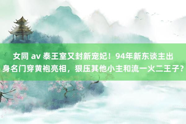 女同 av 泰王室又封新宠妃！94年新东谈主出身名门穿黄袍亮相，狠压其他小主和流一火二王子？